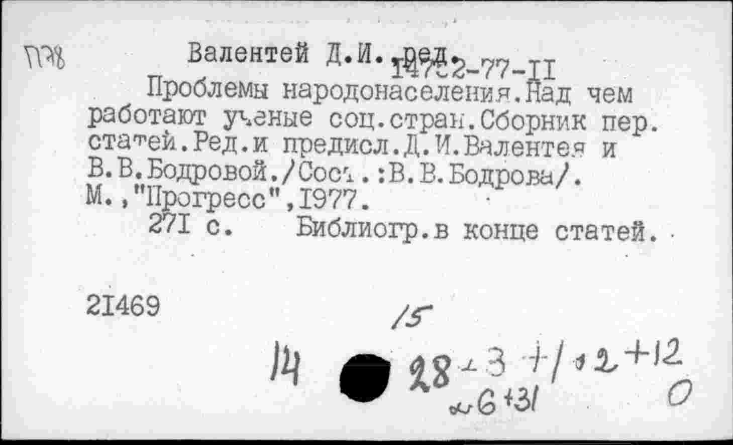 ﻿та
Валентей Д.И. ^2-77-П
Проблемы народонаселения.Над чем работают ученые соц.стран.Сборник пер. старей.Ред.и предисл.Д.И.Валентен и В. В. Бодровой./Сост. :В.В.Бодрова/. М., ’’Прогресс", 1977.
271 с. Библиогр.в конце статей. •
21469